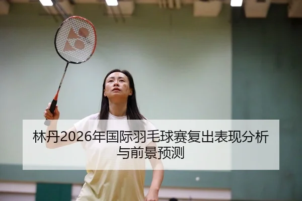 林丹2026年国际羽毛球赛复出表现分析与前景预测