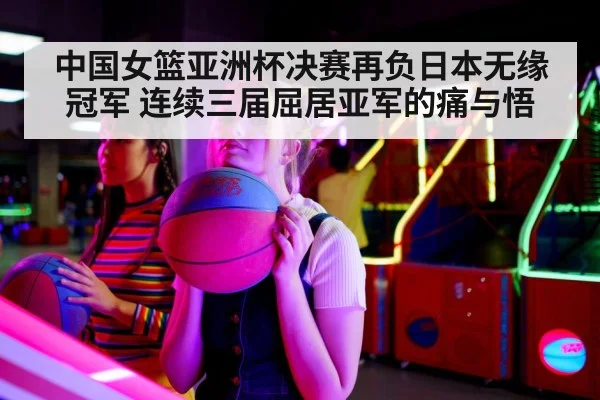 中国女篮亚洲杯决赛再负日本无缘冠军 连续三届屈居亚军的痛与悟